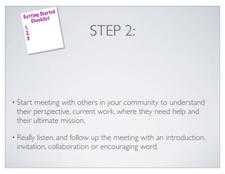 ed
               g St a rt
    G e t t i n k lis t
          Che c
    1.
    2.
     3.
                              STEP 2:



• Startmeeting with others in your community to understand
 their perspective, current work, where they need help and
 their ultimate mission.

• Really listen, and follow up the meeting with an introduction,
 invitation, collaboration or encouraging word.
 