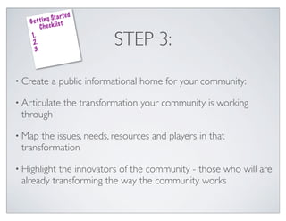 ed
               g St a rt
    G e t t i n k lis t
          Che c
    1.
    2.
     3.
                                   STEP 3:

• Create        a public informational home for your community:

• Articulate           the transformation your community is working
 through

• Map the issues, needs, resources and players in that
 transformation

• Highlightthe innovators of the community - those who will are
 already transforming the way the community works
 