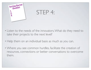 ed
               g St a rt
    G e t t i n k lis t
          Che c
    1.
    2.
     3.
                              STEP 4:

• Listento the needs of the innovators. What do they need to
 take their projects to the next level?

• Help     them on an individual basis as much as you can.

• Where you see common hurdles, facilitate the creation of
 resources, connections or better conversations to overcome
 them.
 