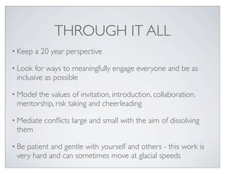 THROUGH IT ALL
• Keep   a 20 year perspective

• Look  for ways to meaningfully engage everyone and be as
 inclusive as possible

• Modelthe values of invitation, introduction, collaboration,
 mentorship, risk taking and cheerleading

• Mediate   conﬂicts large and small with the aim of dissolving
 them

• Bepatient and gentle with yourself and others - this work is
 very hard and can sometimes move at glacial speeds
 