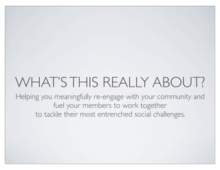 WHAT’S THIS REALLY ABOUT?
Helping you meaningfully re-engage with your community and
            fuel your members to work together
      to tackle their most entrenched social challenges.
 