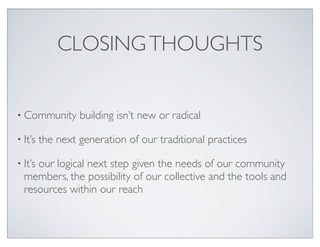 CLOSING THOUGHTS


• Community       building isn’t new or radical

• It’s   the next generation of our traditional practices

• It’s
     our logical next step given the needs of our community
  members, the possibility of our collective and the tools and
  resources within our reach
 
