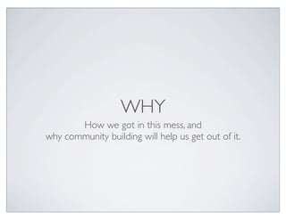 WHY
       How we got in this mess, and
why community building will help us get out of it.
 