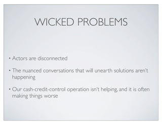 WICKED PROBLEMS


• Actors   are disconnected

• Thenuanced conversations that will unearth solutions aren’t
 happening

• Ourcash-credit-control operation isn’t helping, and it is often
 making things worse
 