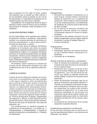 Fernando González Magaña y col. Distracción alveolar 43
www.medigraphic.org.mx
para el paciente 0.5 mm cada 12 horas, aunque
hay pacientes que no pueden por ellos mismos o
por sus familiares activar el aparato; he ahí una de
las desventajas: la necesidad de trasladarse con el
profesional para que éste active el aparato.
Consolidación: Es la etapa final donde se deja el
distractor inactivo sobre la fractura que se mantiene
fija durante 6-12 semanas, hasta completar la con-
solidación.5
APARATOS DISTRACTORES
Se han desarrollado varios aparatos para realizar
la distracción maxilar y mandibular, dependiendo
también si se requiere estimular el crecimiento en
dirección anteroposterior, o sólo la parte anterior,
en dirección transversa, o vertical.1
Existen muchos tipos de aparatos distractores
alveolares en el mercado, pero éstos se pueden
clasificar como intraóseos (endoóseos) o extraóseos
(subperiósticos) (Figura 1). Los aparatos extraóseos
se colocan en la porción bucal del alvéolo, por debajo
del periostio, mientras que los intraóseos se colocan
en el segmento a transportar y se fijan al segmento
basal; el distractor es colocado entonces en dirección
del vector de distracción.7
Sin embargo, Uckan7
reporta en su estudio que
el grupo de los distractores intraóseos tuvo más
complicaciones que el de los aparatos subperiós-
ticos.7
COMPLICACIONES
A pesar de que la distracción alveolar se ha des-
crito como un procedimiento con más ventajas
y más seguro respecto a otros procedimientos
para aumentar la dimensión vertical y horizontal
del reborde alveolar, como son la colocación de
injertos y la regeneración ósea guiada vertical,
existen complicaciones descritas en la literatura,
principalmente en la distracción alveolar mandi-
bular. Dentro de éstas se encuentran la fractura
mandibular, fractura del segmento basal mandibu-
lar, fractura del segmento a distraer, atrapamiento
del segmento a distraer, lo que requerirá una se-
gunda intervención, fractura del aparato distractor,
desviación del vector de distracción, lisis ósea del
segmento, etc.8
Las complicaciones se clasifican basadas en
el periodo en el cual aparecen, y se dividen en: 1.
Intraoperatorias, 2. Postoperatorias, 3. Durante el
periodo de distracción y consolidación y 4. Posterior
a la distracción.
Intraoperatorias
• 	 Dificultad de completar la osteotomía en la
parte lingual. Sautalic Nikola8
recomienda
realizar la osteotomía con un osteótomo de
ultrasonido; García Abel ha descrito también
el uso de cinceles pequeños, y la modificación
de espátulas de cemento para la fabricación
de estos cinceles.
• 	 Se ha descrito la ablución accidental del
segmento a distraer, debido a un segmen-
to demasiado pequeño en manos no experi-
mentadas.
• 	 Interferencia del vástago distractor con los
dientes antagonistas; aquí se sugiere recolocar
el distractor o acortar el vástago (Figura 2).
• 	 Fractura mandibular.
Postoperatorias
• 	 Fractura mandibular
• 	 Parestesias, lesiones a los troncos nerviosos,
ya sea el dentario inferior, mentoniano o in-
fraorbitario.
• 	 Formación de un hematoma.
Durante el periodo de distracción y consolidación
• 	 Dolor al momento de la activación; se sugiere
la disminución de la frecuencia de activación a
0.5 mm cada 24 horas.
• 	 Perforación de la mucosa, se da por la pre-
sencia de bordes afilados que se dejaron en
la osteotomía, o por una frecuencia de acti-
vación muy rápida; se deberán eliminar los
bordes afilados o disminuir la frecuencia de la
distracción.
• 	 Vector de distracción incorrecto; aquí se su-
giere la recolocación del aparato distractor.8,9
También se ha sugerido la colocación de apa-
ratos ortodónticos colocados sobre los dien-
tes adyacentes, los cuales le dan dirección
al aparato de distracción;9
en el caso de la
distracción mandibular, en vez de hacer una
osteotomía horizontal se sugiere realizar una
osteotomía oblicua para lograr un crecimiento
paralelo a la dirección de los dientes adya-
centes.9
• 	 La presencia de ulceraciones de la mucosa
adyacente al aparato distractor.
Complicaciones posteriores a la distracción
En los artículos revisados sólo se menciona un
caso de pseudoartrosis debido a una frecuencia de
distracción muy rápida.10
 