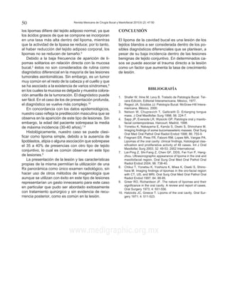Revista Mexicana de Cirugía Bucal y Maxilofacial 2010;6 (2): 47-5050
www.medigraphic.org.mx
Este documento es elaborado por Medigraphic
los lipomas difiere del tejido adiposo normal, ya que
los ácidos grasos de que se compone se incorporan
en una tasa más alta dentro del lipoma, mientras
que la actividad de la lipasa se reduce; por lo tanto,
al haber reducción del tejido adiposo corporal, los
lipomas no se reducen de tamaño.9
Debido a la baja frecuencia de aparición de li-
pomas solitarios en relación directa con la mucosa
bucal,2
éstos no son considerados de rutina como
diagnóstico diferencial en la mayoría de las lesiones
tumorales asintomáticas. Sin embargo, es un tumor
muy común en el resto de la cabeza y el cuello y que
se ha asociado a la existencia de varios síndromes,6
en los cuales la mucosa es delgada y muestra colora-
ción amarilla de la tumoración. El diagnóstico puede
ser fácil. En el caso de los de presentación profunda,
el diagnóstico se vuelve más complejo.10
En concordancia con los datos epidemiológicos,
nuestro caso refleja la predilección masculina que se
observa en la aparición de este tipo de lesiones. Sin
embargo, la edad del paciente sobrepasa la media
de máxima incidencia (30-40 años).7,8
Histológicamente, nuestro caso se puede clasi-
ficar como lipoma simple, debido a la ausencia de
lipoblastos, atipia o alguna asociación que sobrepase
el 35 a 40% de presencias con otro tipo de tejido
conjuntivo, lo cual es común observar en este tipo
de lesiones.9
La presentación de la lesión y las características
propias de la misma permitían la utilización de una
Rx panorámica como único examen radiológico, sin
hacer uso de otros métodos de imagenología que
aunque se utilizan con éxito en este tipo de lesiones
representarían un gasto innecesario para este caso
en particular que pudo ser abordado exitosamente
con tratamiento quirúrgico y sin evidencia de recu-
rrencia posterior, como es común en la lesión.
CONCLUSIÓN
El lipoma de la cavidad bucal es una lesión de los
tejidos blandos a ser considerada dentro de los po-
sibles diagnósticos diferenciales que se plantean, a
pesar de su baja incidencia dentro de las lesiones
benignas de tejido conjuntivo. En determinados ca-
sos se puede asociar el trauma directo a la lesión
como un factor que aumenta la tasa de crecimiento
de lesión.
BIBLIOGRAFÍA
1.	 Shafer W, Hine M, Levy B. Tratado de Patología Bucal. Ter-
cera Edición. Editorial Interamericana. México, 1977.
2.	 Regezi JA, Sciubba JJ. Patología Bucal. McGraw-Hill Intera-
mericana. México, 2000.
3.	 Nelson W, Chuprevich T, Galbraith D. Enlarging tongue
mass. J Oral Maxillofac Surg 1998; 56: 224-7.
4.	 Sapp JP, Eversole LR, Wysocki GP. Patología oral y maxilo-
facial contemporánea. Harcourt. Madrid, 1998.
5.	 Yonetsu K, Nakayama E, Kanda S, Oseki S, Shinohara M.
Imaging findings of some bucomasseteric masses. Oral Surg
Oral Med Oral Pathol Oral Radiol Endod 1998; 86: 755-9.
6.	 Fregnani ER, Pires FR, Falzoni RM, Lopes MA, Vargas PA.
Lipomas of the oral cavity: clinical findings, histological clas-
sification and proliferative activity of 46 cases. Int J Oral
Maxillofac Surg 2003; 32: 49-53. 2002 International.
7.	 Lai-Ping Z, Shi-Fang Z, Chen GF, DDS, Fei-Yun P, Hang-
zhou. Ultrasonographic appearance of lipoma in the oral and
maxillofacial region. Oral Surg Oral Med Oral Pathol Oral
Radiol Endod 2004; 98: 738-40.
8.	 Chikui T, Yonetsu K, Yoshiura K, Miwa K, Oseki S, Shino-
hara M. Imaging findings of lipomas in the oro-facial region
with CT, US, and MRI. Oral Surg Oral Med Oral Pathol Oral
Radiol Endod 1997; 84: 88-95.
9.	 Greer RO, Richardson JF. The nature of lipomas and their
significance in the oral cavity. A review and report of cases.
Oral Surgery 1973; 4: 551-556.
10.	 Hatziotis JC, Greece T. Lipoms of the oral cavity. Oral Sur-
gery 1971; 4: 511-523.
 
