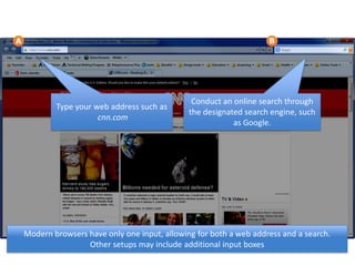 Type your web address such as
cnn.com
Conduct an online search through
the designated search engine, such
as Google.
Modern browsers have only one input, allowing for both a web address and a search.
Other setups may include additional input boxes
 