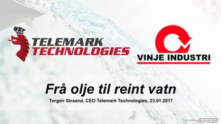 Frå olje til reint vatn
Torgeir Straand, CEO Telemark Technologies, 23.01.2017
MS O7 COMPANY PRESENTATION,
DATE: 19.01.2017, REVISION: A. WRITTEN BY: T. STRAAND.
APPROVED BY: T.STRAAND, 20.01.2017
 