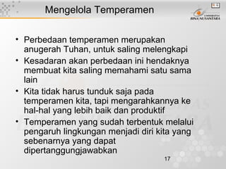 17
Mengelola Temperamen
• Perbedaan temperamen merupakan
anugerah Tuhan, untuk saling melengkapi
• Kesadaran akan perbedaan ini hendaknya
membuat kita saling memahami satu sama
lain
• Kita tidak harus tunduk saja pada
temperamen kita, tapi mengarahkannya ke
hal-hal yang lebih baik dan produktif
• Temperamen yang sudah terbentuk melalui
pengaruh lingkungan menjadi diri kita yang
sebenarnya yang dapat
dipertanggungjawabkan
 