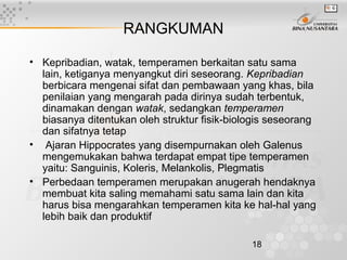 18
RANGKUMAN
• Kepribadian, watak, temperamen berkaitan satu sama
lain, ketiganya menyangkut diri seseorang. Kepribadian
berbicara mengenai sifat dan pembawaan yang khas, bila
penilaian yang mengarah pada dirinya sudah terbentuk,
dinamakan dengan watak, sedangkan temperamen
biasanya ditentukan oleh struktur fisik-biologis seseorang
dan sifatnya tetap
• Ajaran Hippocrates yang disempurnakan oleh Galenus
mengemukakan bahwa terdapat empat tipe temperamen
yaitu: Sanguinis, Koleris, Melankolis, Plegmatis
• Perbedaan temperamen merupakan anugerah hendaknya
membuat kita saling memahami satu sama lain dan kita
harus bisa mengarahkan temperamen kita ke hal-hal yang
lebih baik dan produktif
 