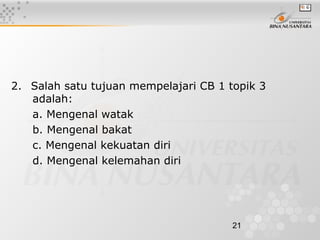 21
2. Salah satu tujuan mempelajari CB 1 topik 3
adalah:
a. Mengenal watak
b. Mengenal bakat
c. Mengenal kekuatan diri
d. Mengenal kelemahan diri
 
