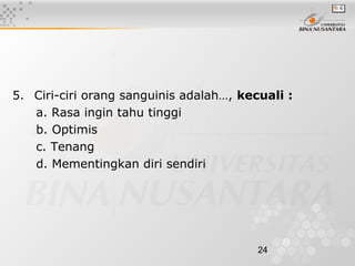 24
5. Ciri-ciri orang sanguinis adalah…, kecuali :
a. Rasa ingin tahu tinggi
b. Optimis
c. Tenang
d. Mementingkan diri sendiri
 