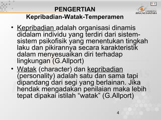 4
• Kepribadian adalah organisasi dinamis
didalam individu yang terdiri dari sistem-
sistem psikofisik yang menentukan tingkah
laku dan pikirannya secara karakteristik
dalam menyesuaikan diri terhadap
lingkungan (G.Allport)
• Watak (character) dan kepribadian
(personality) adalah satu dan sama tapi
dipandang dari segi yang berlainan. Jika
hendak mengadakan penilaian maka lebih
tepat dipakai istilah “watak” (G.Allport)
PENGERTIAN
Kepribadian-Watak-Temperamen
 