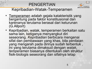 5
PENGERTIAN
Kepribadian-Watak-Temperamen
• Temperamen adalah gejala katakteristik yang
bergantung pada faktor konstitusional dan
karenanya terutama berasal dari keturunan
(G.Allport)
• Kepribadian, watak, temperamen berkaitan satu
sama lain, ketiganya menyangkut diri
seseorang. Kepribadian berbicara mengenai
sifat dan pembawaan yang khas, bila penilaian
yang mengarah pada dirinya sudah terbentuk ,
ini yang terutama dimaksud dengan watak,
temperamen biasanya ditentukan oleh struktur
fisik-biologis seseorang dan sifatnya tetap
 
