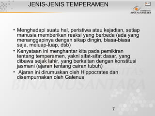7
JENIS-JENIS TEMPERAMEN
• Menghadapi suatu hal, peristiwa atau kejadian, setiap
manusia memberikan reaksi yang berbeda (ada yang
menanggapinya dengan sikap dingin, biasa-biasa
saja, meluap-luap, dsb)
• Kenyataan ini menghantar kita pada pemikiran
tentang temperamen, yakni sifat-sifat dasar, yang
dibawa sejak lahir, yang berkaitan dengan konstitusi
jasmani (ajaran tentang cairan tubuh)
• Ajaran ini dirumuskan oleh Hippocrates dan
disempurnakan oleh Galenus
 
