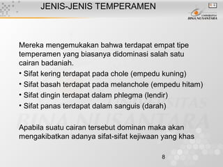 8
JENIS-JENIS TEMPERAMEN
Mereka mengemukakan bahwa terdapat empat tipe
temperamen yang biasanya didominasi salah satu
cairan badaniah.
• Sifat kering terdapat pada chole (empedu kuning)
• Sifat basah terdapat pada melanchole (empedu hitam)
• Sifat dingin terdapat dalam phlegma (lendir)
• Sifat panas terdapat dalam sanguis (darah)
Apabila suatu cairan tersebut dominan maka akan
mengakibatkan adanya sifat-sifat kejiwaan yang khas
 