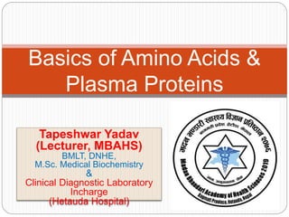 Tapeshwar Yadav
(Lecturer, MBAHS)
BMLT, DNHE,
M.Sc. Medical Biochemistry
&
Clinical Diagnostic Laboratory
Incharge
(Hetauda Hospital)
Basics of Amino Acids &
Plasma Proteins
 