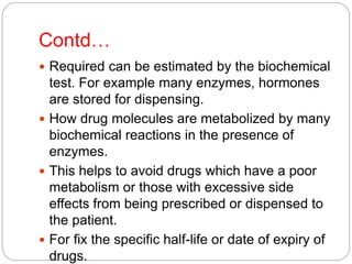 Contd…
 Required can be estimated by the biochemical
test. For example many enzymes, hormones
are stored for dispensing.
 How drug molecules are metabolized by many
biochemical reactions in the presence of
enzymes.
 This helps to avoid drugs which have a poor
metabolism or those with excessive side
effects from being prescribed or dispensed to
the patient.
 For fix the specific half-life or date of expiry of
drugs.
 