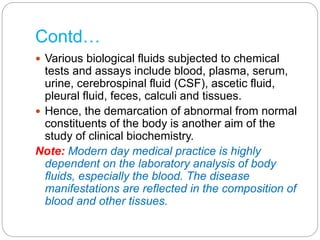 Contd…
 Various biological fluids subjected to chemical
tests and assays include blood, plasma, serum,
urine, cerebrospinal fluid (CSF), ascetic fluid,
pleural fluid, feces, calculi and tissues.
 Hence, the demarcation of abnormal from normal
constituents of the body is another aim of the
study of clinical biochemistry.
Note: Modern day medical practice is highly
dependent on the laboratory analysis of body
fluids, especially the blood. The disease
manifestations are reflected in the composition of
blood and other tissues.
 