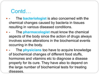 Contd…
 - The bacteriologist is also concerned with the
chemical changes caused by bacteria in tissues
resulting in various diseased conditions.
 - The pharmacologist must know the chemical
aspects of the body since the action of drugs always
involves some alterations in the biochemical events
occurring in the body.
 - The physicians too have to acquire knowledge
of biochemical changes of different food stuffs,
hormones and vitamins etc to diagnose a disease
properly for its cure. They have also to depend on
the large number of biochemical tests for treating
diseases.
 