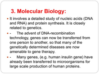 3. Molecular Biology:
 It involves a detailed study of nucleic acids (DNA
and RNA) and protein synthesis. It is closely
related to genetics.
 - The advent of DNA-recombination
technology, genes can now be transferred from
one person to another, so that many of the
genetically determined diseases are now
amenable to gene therapy.
 - Many genes, (e.g. human insulin gene) have
already been transferred to microorganisms for
large scale production of human proteins.
 