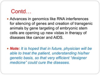 Contd…
 Advances in genomics like RNA interferences
for silencing of genes and creation of transgenic
animals by gene targeting of embryonic stem
cells are opening up new vistas in therapy of
diseases like cancer and AIDS.
 Note: It is hoped that in future, physician will be
able to treat the patient, understanding his/her
genetic basis, so that very efficient “designer
medicine” could cure the diseases.
 