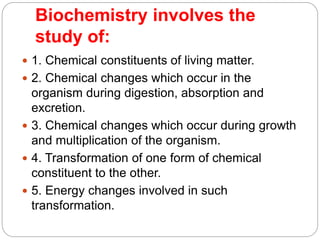 Biochemistry involves the
study of:
 1. Chemical constituents of living matter.
 2. Chemical changes which occur in the
organism during digestion, absorption and
excretion.
 3. Chemical changes which occur during growth
and multiplication of the organism.
 4. Transformation of one form of chemical
constituent to the other.
 5. Energy changes involved in such
transformation.
 