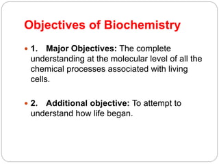 Objectives of Biochemistry
 1. Major Objectives: The complete
understanding at the molecular level of all the
chemical processes associated with living
cells.
 2. Additional objective: To attempt to
understand how life began.
 