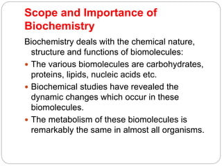 Scope and Importance of
Biochemistry
Biochemistry deals with the chemical nature,
structure and functions of biomolecules:
 The various biomolecules are carbohydrates,
proteins, lipids, nucleic acids etc.
 Biochemical studies have revealed the
dynamic changes which occur in these
biomolecules.
 The metabolism of these biomolecules is
remarkably the same in almost all organisms.
 