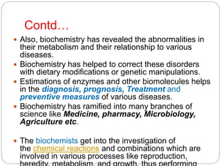 Contd…
 Also, biochemistry has revealed the abnormalities in
their metabolism and their relationship to various
diseases.
 Biochemistry has helped to correct these disorders
with dietary modifications or genetic manipulations.
 Estimations of enzymes and other biomolecules helps
in the diagnosis, prognosis, Treatment and
preventive measures of various diseases.
 Biochemistry has ramified into many branches of
science like Medicine, pharmacy, Microbiology,
Agriculture etc.
 The biochemists get into the investigation of
the chemical reactions and combinations which are
involved in various processes like reproduction,
 
