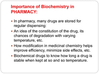 Importance of Biochemistry in
PHARMACY:
 In pharmacy, many drugs are stored for
regular dispensing:
 An idea of the constitution of the drug, its
chances of degradation with varying
temperature, etc.
 How modification in medicinal chemistry helps
improve efficiency, minimize side effects, etc.
 Biochemical drugs to know how long a drug is
stable when kept at so and so temperature.
 
