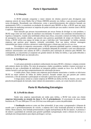 Parte I: Oportunidade
I. 1) Situação
A BUSZ pretende conquistar o maior número de clientes possível para divulgarem suas
empresas através de nossa Media Out of Home (MOOH) presente nos ônibus e que procurem qualidade
nessa divulgação. Ressaltando seus diferenciais, como o georreferenciamento dos anúncios baseado em
equipamentos GPS e a consultoria na produção de anúncios para MOOH on Bus, a BUSZ quer por meio
deste plano de marketing convencer as empresas do poder exercido por esse media e mostrar como a BUSZ
é capaz de maximizá-lo.
Num mercado que procura incessantemente por novas formas de divulgar os seus produtos, a
BUSZ surge como um meio capaz de satisfazer essa demanda. O cenário é de constantes investimentos em
logística e transporte, visando uma mobilidade urbana mais eficaz, crescendo o número de linhas de ônibus e
de passageiros nas grandes cidades, que passam uma generosa quantidade de tempo em trânsito. Dessa
forma, a BUSZ utiliza esse espaço de tempo em que o indivíduo está “interrompido” no ônibus, atraindo
empresas que queiram gerar impacto, estimular curiosidade, fixar sua marca, reforçar mensagens
transmitidas por outros veículos e promover venda direta para o cliente que está fora de sua casa.
Em relação às empresas concorrentes, a BUSZ apresenta qualidade superior, contando com um
estudo dos consumidores mais aprimorado para a produção adequada de conteúdo e com seus diferenciais:
anúncios sincronizados com sistema de GPS e consultoria para realização de anúncios para MOOH. Em
contrapartida, as concorrentes já ocuparam um grande número de linhas de ônibus, o que pode dificultar a
visibilidade da BUSZ pelo seu mercado-alvo.
I. 2) Objetivos
A curto prazo pretende-se produzir conhecimento da marca BUSZ e eliminar o estigma existente
pelo anúncio dentro do ônibus. Por meio de pesquisas e dados secundários, também visamos convencer as
empresas de que a pluralidade de indivíduos no transporte público somada ao know how da BUSZ traz
retorno lucrativo sem que haja comprometimento da valorização da marca.
A médio prazo, fazer contato com empresas possivelmente anunciantes e instalar os televisores
BUSZ no maior número de linhas de ônibus possível, focando sempre nas que passem por centros
comerciais, a fim de aumentar a participação no mercado e gerar lucro para a BUSZ.
A longo prazo, tornar-se a maior empresa de MOOH em ônibus do Rio de Janeiro, com a maior
parcela de participação de mercado, maior número de anunciantes e, assim, ser a mais lucrativa do setor.
Parte II: Marketing Estratégico
II. 1) Perfil do cliente
Sendo uma empresa especializada em mídia para ônibus, a BUSZ tem como seu cliente
empresas interessadas na atenção da classe C, D e E principalmente. O crescimento da classe média
brasileira de 37% em 2000 para 53% em 2010 traz essa mídia para o centro da publicidade.
A localização mostra-se como um fator primordial, já que como a programação é disposta de
acordo com o georreferenciamento do veículo, a empresa deve estar localizada próxima ao itinerário do
ônibus. Desta maneira, fora limitada primeiramente à região metropolitana do Rio de Janeiro. A premissa é
de reduzir a quantidade de conteúdo para garantir qualidade à programação, testar a eficácia do serviço e a
satisfação dos telespectadores para depois prolongar o serviço.
2
 