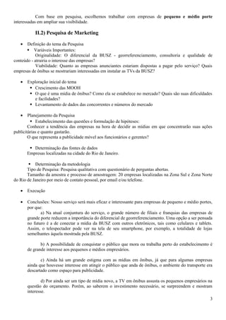 Com base em pesquisa, escolhemos trabalhar com empresas de pequeno e médio porte
interessadas em ampliar sua visibilidade.
II.2) Pesquisa de Marketing
• Definição do tema da Pesquisa
 Variáveis Importantes:
Originalidade: O diferencial da BUSZ - georreferenciamento, consultoria e qualidade de
conteúdo - atrairia o interesse das empresas?
Viabilidade: Quanto as empresas anunciantes estariam dispostas a pagar pelo serviço? Quais
empresas de ônibus se mostrariam interessadas em instalar as TVs da BUSZ?
• Exploração inicial do tema
 Crescimento das MOOH
 O que é uma mídia de ônibus? Como ela se estabelece no mercado? Quais são suas dificuldades
e facilidades?
 Levantamento de dados das concorrentes e números do mercado
• Planejamento da Pesquisa
 Estabelecimento das questões e formulação de hipóteses:
Conhecer a tendência das empresas na hora de decidir as mídias em que concentrarão suas ações
publicitárias e quanto gastarão.
O que representa a publicidade móvel aos funcionários e gerentes?
 Determinação das fontes de dados
Empresas localizadas na cidade do Rio de Janeiro.
 Determinação da metodologia
Tipo de Pesquisa: Pesquisa qualitativa com questionário de perguntas abertas.
Tamanho da amostra e processo de amostragem: 20 empresas localizadas na Zona Sul e Zona Norte
do Rio de Janeiro por meio de contato pessoal, por email e/ou telefone.
• Execução
• Conclusões: Nosso serviço será mais eficaz e interessante para empresas de pequeno e médio portes,
por que:
a) Na atual conjuntura do serviço, o grande número de filiais e franquias das empresas de
grande porte reduzem a importância do diferencial de georreferenciamento. Uma opção a ser pensada
no futuro é a de conectar a mídia da BUSZ com outros eletrônicos, tais como celulares e tablets.
Assim, o telespectador pode ver na tela de seu smartphone, por exemplo, a totalidade de lojas
semelhantes àquela mostrada pela BUSZ.
b) A possibilidade de conquistar o público que mora ou trabalha perto do estabelecimento é
de grande interesse aos pequenos e médios empresários.
c) Ainda há um grande estigma com as mídias em ônibus, já que para algumas empresas
ainda que houvesse interesse em atingir o público que anda de ônibus, o ambiente do transporte era
descartado como espaço para publicidade.
d) Por ainda ser um tipo de mídia novo, a TV em ônibus assusta os pequenos empresários na
questão do orçamento. Porém, ao saberem o investimento necessário, se surpreendem e mostram
interesse.
3
 
