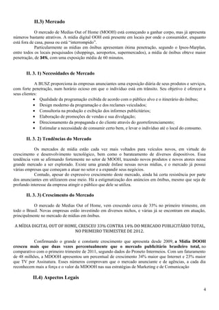 II.3) Mercado
O mercado de Medias Out of Home (MOOH) está começando a ganhar corpo, mas já apresenta
números bastante atrativos. A mídia digital OOH está presente em locais por onde o consumidor, enquanto
está fora de casa, passa ou está “interrompido”.
Particularmente as mídias em ônibus apresentam ótima penetração, segundo o Ipsos-Marplan,
entre todos os locais pesquisados (shoppings, aeroportos, supermercados), a mídia de ônibus obteve maior
penetração, de 34%, com uma exposição média de 60 minutos.
II. 3. 1) Necessidades de Mercado
A BUSZ proporciona às empresas anunciantes uma exposição diária de seus produtos e serviços,
com forte penetração, num horário ocioso em que o indivíduo está em trânsito. Seu objetivo é oferecer a
seus clientes:
• Qualidade da programação exibida de acordo com o público alvo e o itinerário do ônibus;
• Design moderno da programação e dos reclames veiculados;
• Consultoria na produção e exibição dos informes publicitários;
• Elaboração de promoções de vendas e sua divulgação;
• Direcionamento da propaganda e do cliente através do georreferenciamento;
• Estimular a necessidade de consumir certo bem, e levar o indivíduo até o local do consumo.
II. 3. 2) Tendências do Mercado
Os mercados de mídia estão cada vez mais voltados para veículos novos, em virtude do
crescimento e desenvolvimento tecnológico, bem como o barateamento de diversos dispositivos. Essa
tendência vem se afirmando fortemente no setor de MOOH, trazendo novos produtos e novos atores nesse
grande mercado a ser explorado. Existe uma grande ênfase nessas novas mídias, e o mercado já possui
várias empresas que começam a atuar no setor e a expandir seus negócios.
Contudo, apesar do expressivo crescimento deste mercado, ainda há certa resistência por parte
dos anunciantes em utilizarem esse meio. Há a estigmatização dos anúncios em ônibus, mesmo que seja de
profundo interesse da empresa atingir o público que dele se utiliza.
II. 3. 3) Crescimento do Mercado
O mercado de Medias Out of Home, vem crescendo cerca de 33% no primeiro trimestre, em
todo o Brasil. Novas empresas estão investindo em diversos nichos, e várias já se encontram em atuação,
principalmente no mercado de mídias em ônibus.
A MÍDIA DIGITAL OUT OF HOME, CRESCEU 33% CONTRA 14% DO MERCADO PUBLICITÁRIO TOTAL,
NO PRIMEIRO TRIMESTRE DE 2012.
Confirmando o grande e constante crescimento que apresenta desde 2009, a Mídia DOOH
cresceu mais que duas vezes percentualmente que o mercado publicitário brasileiro total, no
comparativo com o primeiro trimestre de 2011, segundo dados do Proneto Intermeios. Com um faturamento
de 48 milhões, a MDOOH apresentou um percentual de crescimento 34% maior que Internet e 23% maior
que TV por Assinatura. Esses números comprovam que o mercado anunciante e de agências, a cada dia
reconhecem mais a força e o valor da MDOOH nas sua estratégias de Marketing e de Comunicação
II.4) Aspectos Legais
4
 