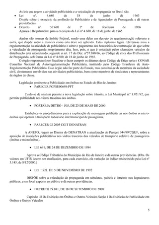 As leis que regem a atividade publicitária e a veiculação de propaganda no Brasil são:
• Lei nº. 4.680 de 18 de junho de 1965
Dispõe sobre o exercício da profissão de Publicitário e de Agenciador de Propaganda e dá outras
providências.
• Decreto nº. 57.690 de 1º de fevereiro de 1966
Aprova o Regulamento para a execução da Lei nº 4.680, de 18 de junho de 1965.
Ambas são normas de âmbito Federal, sendo uma delas um decreto de regulamentação referente a
outra, que dispõe sobre a maneira como esta deve ser aplicada. Estes diplomas legais referem-se mais a
regulamentação da atividade de publicitário e sobre o pagamento dos honorários de contratação do que sobre
a veiculação da propaganda propriamente dita. Isso, pois, o que é veiculado pelos chamados veículos de
distribuição está subordinado, segundo o art. 17 do Dec. nº57.690/66, ao Código de ética dos Profissionais
de Propaganda, sob forma da Lei nº 4.680, de 18 de junho de 1965.
O órgão responsável por fiscalizar e fazer cumprir os ditames deste Código de Ética seria o CONAR
Conselho Nacional de Autorregulamentação Publicitária, instituído pelo Código Brasileiro de Auto-
Regulamentação Publicitária. Esse órgão não faz parte do Estado, mas constitui-se de membros da sociedade
civil, diretamente envolvidos nas atividades publicitárias, bem como membros de sindicatos e representantes
de órgãos de classe.
Legislação pertinente a Publicidade em ônibus no Estado do Rio de Janeiro:
• PARECER PGPSE00698-PFT
Cuida-se de analisar perante a nova legislação sobre trânsito, a Lei Municipal n.º 1.921/92, que
permite publicidade nos vidros traseiros dos ônibus.
• PORTARIA DETRO - 505, DE 23 DE MAIO DE 2000
Estabelece os procedimentos para a exploração de mensagens publicitárias nos ônibus o micro-
ônibus que operam o transporte rodoviário intermunicipal de passageiros.
• PARECER 02 2005 CGIT DENATRAN
A ANEPO, requer ao Diretor do DENATRAN a atualização do Parecer 044/99/CGIJF, sobre a
aposição de inscrições publicitárias nos vidros traseiros dos veículos de transporte coletivo de passageiros
(ônibus e microônibus).
• LEI 691, DE 24 DE DEZEMBRO DE 1984
Aprova o Código Tributário do Município do Rio de Janeiro e dá outras providências. (Obs. Os
valores em UFIR devem ser atualizados, para cada exercício, ela variação do índice estabelecido pela Lei nº
3.145, de 8/12/2000.)
• LEI 1.921, DE 5 DE NOVEMBRO DE 1992
DISPÕE sobre a veiculação de propaganda em tabuletas, painéis e letreiros nos logradouros
públicos, e em local exposto ao público e dá outras providências.
• DECRETO 29.881, DE 18 DE SETEMBRO DE 2008
Capítulo III Da Exibição em Ônibus e Outros Veículos Seção I Da Exibição de Publicidade em
Ônibus e Outros Veículos
5
 