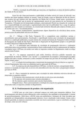 • DECRETO 19.505, DE 22 DE JANEIRO DE 2001
VEDA a veiculação da publicidade que menciona, em logradouros ou áreas de domínio público
da Cidade do Rio de Janeiro.
Essas leis não citam precisamente a publicidade em ônibus através de canais de televisão, mas
também não fazem qualquer objeção ao assunto. Tanto no Estado, como no Município do Rio de Janeiro,
não existem leis que regulem esse tipo específico de Media Out of Home. Sendo assim, recorremos ao
município de São Paulo, que já possui tal regulamentação através de uma portaria de sua Secretaria de
Transportes. Utilizando-nos da interpretação analógica, autorizada pelo Direito nas situações de vacância da
lei, a responsabilidade de autorização e regulamentação deste tipo de publicidade fica a cargo da agência
reguladora do setor atuante no município, ou circunscrição territorial abarcada pela empresa (Estado, p.e.),
de acordo com o art. 1º da referida portaria.
Para maiores esclarecimentos, reproduziremos alguns dispositivos de relevância desta mesma
portaria acerca da publicidade televisiva em ônibus:
Art. 1° - Delegar à São Paulo Transporte S/A a competência para estabelecer normas e
procedimentos para gerenciamento, fiscalização e especificação técnica para veiculação de programação
televisiva e exploração publicitária, na parte interna dos veículos do Sistema de Transporte Coletivo Urbano
de Passageiros da Cidade de São Paulo, observadas as disposições do Regulamento próprio a ser publicado
no Diário Oficial da Cidade de São Paulo.
Art. 2° - A autorização para realização de veiculação de programação televisiva e exploração
publicitária pelas concessionárias e permissionárias ficará condicionada ao prévio cadastramento da empresa
veiculadora junto à SPTrans, de acordo com todos os requisitos contidos no Regulamento citado no artigo
anterior desta Portaria.
Art. 3° - As empresas responsáveis pela mídia eletrônica televisiva poderão transmitir sua
programação de maneira “off-line” e/ou “on-line” e o equipamento de recepção e armazenagem de dados
poderá estar apto a receber, armazenar e exibir conteúdos em tempo real, por meio de tecnologia GPRS, 3G,
Digital, dentre outras.
§ 1º - A solução da tecnologia para a transmissão da programação deverá observar as regras do
referido Regulamento, bem como ser submetida à prévia aprovação da SPTrans.
§ 2º- As empresas deverão disponibilizar à SPTrans, via link de internet, a programação diária,
inclusive a veiculada em tempo real, ou enviar com antecedência de cinco dias úteis a programação semanal
gravada em DVD.
Art. 4° - Para a instalação de monitores para veiculação de mídia eletrônica televisiva deverão ser
observados os seguintes critérios:
I. No máximo, dois monitores por veículo de dois ou três eixos sem articulação;
II. No máximo, três monitores para veículos articulados; e
III. No máximo, quatro monitores para veículos biarticulados.
Parágrafo único - Para o posicionamento e instalação do conjunto de equipamentos deverão ser
observados todos os requisitos contidos no Regulamento.
II. 5) Posicionamento do produto e da organização
A BUSZ quer ser vista como a principal empresa em mídia para transportes públicos. Esse
posicionamento será possível pelos diferenciais como consultoria, alta qualidade na programação e sistema
de georreferenciamento. Além disso, a BUSZ conta com publicitários e designers de visão inovadora que
garantirão aos telespectadores uma programação interesse, clean e atualizada a todo instante. Assim, com a
atenção garantida, as empresas anunciantes assistirão seus lucros aumentarem, o que se constituirá, ao longo
do tempo, como um ciclo virtuoso.
6
 