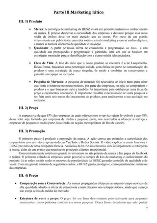 Parte III:Marketing Tático
III. 1) Produto
• Marca: A estratégia de marketing da BUSZ visará em primeira instancia o conhecimento
da marca. É preciso despertar a curiosidade das empresas e destacar porque essa nova
mídia de ônibus deve ter mais atenção que as outras. Por meio de um grande
investimento em publicidade em redes sociais, emails marketing e outras mídias digitais,
a marca se tornará sinônimo de qualidade e inovação
• Qualidade: A partir de nossa oferta de consultoria e programação on time, a alta
qualidade das propagandas e programação é garantida, uma vez que se baseiam em
estratégias montadas para a identificação com a classe média telespectadora.
• Ciclo de Vida: A fase do ciclo que o nosso produto se encontra é a de Lançamento.
Dessa forma, buscamos uma penetração rápida, com ênfase na parte de comunicação do
produto e uma estratégia de preço singular, de modo a combater os concorrentes e
garantir um espaço no mercado.
• Pesquisa de Mercado: A pesquisa de mercado foi necessária de inicio tanto para saber
qual seria o interesse no nosso produto, por parte das empresas, ou seja, se comprariam o
produto e o que buscavam nele e também foi importante para estabelecer uma faixa de
preço e orçamentos necessário. É importante ressaltar a necessidade de outra pesquisa a
ser feita após seis meses do lançamento do produto, para analisarmos a sua aceitação no
mercado.
III. 2) Praça
A expectativa de que 67% das empresas às quais oferecermos o serviço sejam favoráveis e que 68%
desse total seja formado por empresas de médio e pequeno porte, nos enveredou à oferecer o serviço a
empresas de pequeno e médio porte, localizadas na região metropolitana do Rio de Janeiro.
III. 3) Promoção
O primeiro passo é produzir a promoção da marca. A ação consta em estimular a curiosidade dos
empresários com um vídeo apresentado no YouTube e Redes Sociais. O vídeo explicaria como funciona a
BUSZ por meio de uma campanha fictícia. Anúncios da BUSZ nos mesmos sites acompanharão e reforçarão
a marca. além de um evento que reunisse os principais clientes em potencial.
Concomitantemente estará um grande investimento no site próprio da marca e fan pages do facebook
e twitter. O primeiro voltado às empresas sendo possível a compra de kits de marketing e conhecimento do
produto. Já as redes sociais serão os motores da popularidade da BUSZ gerando conteúdo de qualidade e de
valor. Com um grande número de seguidores online, a BUSZ ganha prestígio e, consequentemente, interesse
das empresas.
III. 4) Preço
• Comparação com a Concorrência: As nossas propagandas oferecem ao mesmo tempo serviços de
alta qualidade aliados à oferta de consultoria e mais focados nos telespectadores, ainda que o preço
não esteja acima da média do mercado.
• Estrutura de custo e preço: O preço foi um fator determinante principalmente para pequenos
anunciantes, como podemos concluir em nossa pesquisa. Dessa forma decidimos que este poderá
7
 