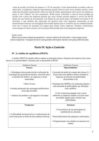 variar de acordo com Porte da empresa e o Nº de inserções. Como demonstrado na análise sobre as
entrevistas, as pequenas empresas apresentaram grande interesse pelo nosso produto, porém, como
ainda não possuíam conhecimento sobre esse tipo de mídia, apresentaram certo receio em relação ao
preço, se este "caberia" em seus orçamentos. Sendo assim, colocando o valor de nosso produto de
acordo com o porte das empresas permite que esses clientes possam adquirir o serviço da BUSZ
dentro de seus limites de investimento. Em função de um menor preço, há também um menor nº de
inserções, o que também não representa um prejuízo para esses pequenos anunciantes já que
demonstraram interesse em divulgação direcionada apenas para os arredores de seu estabelecimento.
Com um nº menor de inserções, há espaço para muitas outras empresas. Portanto, manteríamos
nossa margem de lucro mesmo com um preço diferenciado para essas pequenas empresas.
Sendo assim:
Menor preço para empresas pequenas > menor número de inserções > mais espaço para
outras empresas > margem de lucro sem grandes alterações mesmo com preço diferenciado.
Parte IV: Ação e Controle
IV. 1) Análise de equilíbrio (SWOT)
A análise SWOT do quadro abaixo captura as principais forças e fraquezas da empresa, bem como
descreve as oportunidades e ameaças que se apresentam à BUSZ:
Ambiente Interno Ambiente Externo
Forças:
• Abordagem direcionada devido à utilização da
tecnologia de georreferenciamento: sincronia entre
o itinerário do ônibus e as empresas a serem
anunciadas;
• Baixo Custo;
• Grande penetração das mensagens publicitárias
neste tipo de mídia;
• Anúncio de produtos e divulgações em tempo
real;
Oportunidades:
• Ascensão do poder de compra das classes C e
D que torna esse público atrativo fazendo as
empresas investirem em publicidades
direcionadas a ele.
• Expansão das MOOH e do marketing digital e
uma demanda de publicidades que interajam
com o público.
• Com a atual preocupação com o meio
ambiente as empresas tendem a investir mais
nas mídias digitais para veicular suas
publicidades.
Fraquezas:
• A dificuldade de desenvolver o conhecimento da
nossa marca por se tratar de uma empresa start-up.
Ameaças:
• Concorrência de um participante já
estabelecido no mercado;
• Desconhecimento dos pequenos anunciantes;
• Estigmatização com relação em anunciar em
ônibus
8
 