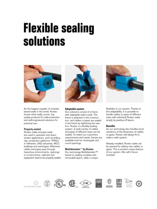 TYPE APPROVED
Flexible sealing
solutions
Adaptable system
Our solutions consist of a frame
with adaptable seals inside. The
frame is attached in the construc-
tion, and cables or pipes are sealed
in the frame by tightening the solu-
tion. Roxtec is a flexible sealing
system. A wide variety of cables
and pipes of different sizes can be
sealed. To match our customers
requirements and needs, frames are
available both for rectangular and
round openings.
Multidiameter™ by Roxtec
Our technology Multidiameter™,
based on sealing modules with
removable layers, adds a unique
As the biggest supplier of modular-
based seals in the world, Roxtec
knows what really counts: top
quality products for safe protection
and well-engineered solutions for
practical use.
Properly sealed
Roxtec cable and pipe seals
are used in upstream and down-
stream applications, such as drilling
rigs, production platforms, FPSOs,
in refineries, LNG industries, MCC
buildings and switchgear. Wherever
cables and pipes pass through
hazardous environments, openings
in constructions, cabinets and
equipment need to be properly sealed.
flexibility to our system. Thanks to
this adaptability, it is possible to
handle cables or pipes of different
sizes with individual Roxtec seals
simply by peeling off layers.
Benefits
As our technology also handles local
variations of the dimension of cables
or pipes, Roxtec will always fit to
make a safe system.
Already installed, Roxtec seals can
be opened for adding new cables or
pipes. This is another unique feature
of our system. We call it future
included.
 
