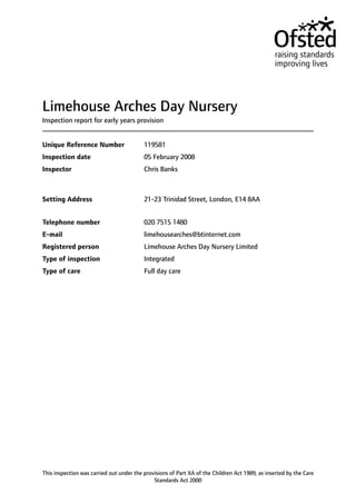 Limehouse Arches Day Nursery
Inspection report for early years provision
119581Unique Reference Number
05 February 2008Inspection date
Chris BanksInspector
21-23 Trinidad Street, London, E14 8AASetting Address
020 7515 1480Telephone number
limehousearches@btinternet.comE-mail
Limehouse Arches Day Nursery LimitedRegistered person
IntegratedType of inspection
Full day careType of care
This inspection was carried out under the provisions of Part XA of the Children Act 1989, as inserted by the Care
Standards Act 2000
 