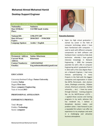 Mohamed Ahmed Mohamed Hamid [Type here]
PERSONEL INFORMATIONS
Nationality: Sudanese
Date Of Birth /
Place:
3/4/1988 Saudi Arabia
National ID: 1190-4757-289
Date Of Issue /
Expire:
20/04/2015 - 19/04/2020
Language Spoken: Arabic + English
CONTACT INFORMATION
Permanent Address Sudan- Khartoum
Current Work
Address
Khartoum
Contact Number(s) +249123425263
Email(s) Eng.mohamedhamid@gmail.com
EDUCATION
University/Institute/College: Future University
Country: Sudan
Degree First class
Major: computer Engineering
Year of Award:2013
PROFESSIONAL AFFILIATION
EXPERIENCE PROFILE:
Total: 10 year
Field(s): Technology
Sector: computer
Mohamed Ahmed Mohamed Hamid
Desktop Support Engineer
Executive Summary
 Upon my High school graduation I
started my career in the field of
computer technology where I have
been familiarized with computers I
used to work with different computer
components on both software and
hardware level, I worked as Help desk
technician whereby I have gained
intensive knowledge in Network
Engineering. I 2009 the company
awarded me with a BSc in computer
Engineering which I graduated from it
in 2013 with a first class degree Now I
am a Network Engineer, I had many
chances participating in many
Projects in the field with the biggest
companies and organization in Sudan
like (MTN, Petroneeds , Zain ,Kaimen
,Swiss, Eltatbegia university , ElQabas
schools, Khartoum university , Elahfad
university ,… etc.) I have my career
through intensive training programs
like A+, N+, MCITP,Server +,CCTV, …
.I applied those courses and training
programs in my work, whereas this
has rendered me, I believe a
disciplined, decision maker, and
problem solver. I look forward to join
a reputable firm where I can offer my
experience to my employer and work
in a challenging and attractive
business atmosphere.
 