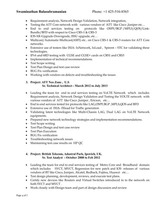 Swaminathan Balasubramanian Phone: +1 425-516-8565
• Requirement analysis, Network Design Validation, Network integration,
• Testing the ATT Core network with various vendors of ATT like Cisco ,Juniper etc…
• End to end services testing on protocols like OSPF/BGP /MPLS/QOS/Link-
Bundle/BFD with respect to Cisco CRS-1 & CRS-3
• IOS-XR-Upgrade-Downgrade, ISSU upgrade, etc…
• Multicast/Automatic-Multicast(AMT) etc.. on Cisco CRS-1 & CRS-3 routers for ATT Core
networks.
• Extensive use of testers like IXIA- IxNetwork, IxLoad , Spirent – STC for validating these
technologies.
• IPv6 and 6RD testing with CGSE and CGSE+ cards on CRS1 and CRS3
• Implementation of technical recommendations.
• Test Scope writing
• Test Plan Design and test case review
• BUG Fix verification
• Working with vendors on defects and troubleshooting the issues
3. Project: ATT Neo Zone , U.S
Sr. Technical Architect - March 2012 to July 2013
• Leading the team for end to end services testing on VoLTE Network which includes
Requirement analysis, Network Design Validation and Testing the VOLTE network with
various vendors of ATT like Cisco ,Juniper , Ericson, etc…
• End to end services tested for protocols like LAG,OSPF,BGP ,MPLS,QOS and BFD
• Extensive use of IXIA- IXload for Traffic generation
• Validating latest technologies like Multi-Chassis LAG, Dual LAG on VoLTE Network
equipments.
• Prepared new network technology strategies and implementation recommendations.
• Test Scope writing
• Test Plan Design and test case review
• Test Plan Execution
• BUG Fix verification
• Troubleshooting network issues
• Maintaining test case results on HP QC
4. Project: British Telecom, Adastral Park, Ipswich, UK.
Sr. Test Analyst - October 2008 to Feb 2012
• Leading the team for end to end services testing of Metro Core and Broadband domain
which includes SVCT, MVCT, Regression for new patch and IOS releases of various
vendors of BT like Cisco, Juniper, Alcatel, Redback, Fujitsu, Huawei etc…
• Test design planning, development, reviews, and execute test plans.
• Certify new devices like Routers and Virtual Switches introduced in to the network on
both SVCT and MVCT .
• Work closely with Design team and part of design discussion and review
Page 4 of 7
 