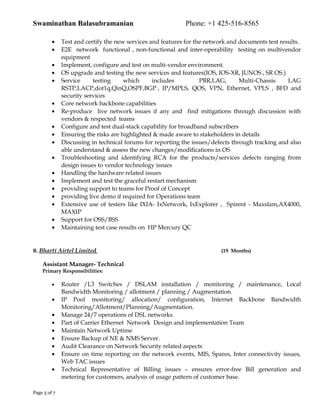 Swaminathan Balasubramanian Phone: +1 425-516-8565
• Test and certify the new services and features for the network and documents test results.
• E2E network functional , non-functional and inter-operability testing on multivendor
equipment
• Implement, configure and test on multi-vendor environment.
• OS upgrade and testing the new services and features(IOS, IOS-XR, JUNOS , SR OS.)
• Service testing which includes PBR,LAG, Multi-Chassis LAG
RSTP,LACP,dot1q,QinQ,OSPF,BGP , IP/MPLS, QOS, VPN, Ethernet, VPLS , BFD and
security services
• Core network backbone capabilities
• Re-produce live network issues if any and find mitigations through discussion with
vendors & respected teams
• Configure and test dual-stack capability for broadband subscribers
• Ensuring the risks are highlighted & made aware to stakeholders in details
• Discussing in technical forums for reporting the issues/defects through tracking and also
able understand & assess the new changes/modifications in OS
• Troubleshooting and identifying RCA for the products/services defects ranging from
design issues to vendor technology issues
• Handling the hardware related issues
• Implement and test the graceful restart mechanism
• providing support to teams for Proof of Concept
• providing live demo if required for Operations team
• Extensive use of testers like IXIA- IxNetwork, IxExplorer , Spirent - Maxslam,AX4000,
MAXIP
• Support for OSS/BSS
• Maintaining test case results on HP Mercury QC
B. Bharti Airtel Limited (19 Months)
Assistant Manager- Technical
Primary Responsibilities:
• Router /L3 Switches / DSLAM installation / monitoring / maintenance, Local
Bandwidth Monitoring / allotment / planning / Augmentation.
• IP Pool monitoring/ allocation/ configuration, Internet Backbone Bandwidth
Monitoring/Allotment/Planning/Augmentation.
• Manage 24/7 operations of DSL networks.
• Part of Carrier Ethernet Network Design and implementation Team
• Maintain Network Uptime
• Ensure Backup of NE & NMS Server.
• Audit Clearance on Network Security related aspects
• Ensure on time reporting on the network events, MIS, Spares, Inter connectivity issues,
Web TAC issues
• Technical Representative of Billing issues – ensures error-free Bill generation and
metering for customers, analysis of usage pattern of customer base.
Page 5 of 7
 