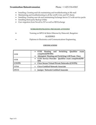 Swaminathan Balasubramanian Phone: +1 425-516-8565
• Installing, Creating mail ids maintaining and troubleshooting in Ms mail
• Maintaining and troubleshooting in all the win95, Unix and NT clients
• Installing, Creating user ids and maintaining Exchange Server 5.5 with service packs
• Installing third party Backup Utility
• User migration from Novell to NT as well as MS Exchange
WORKSHOPS/TRAINING PROGRAMS ATTENDED
• Training on MPLS & Metro Ethernet by Datacraft, Bangalore
ACADEMICS
• Diploma in Electronics and Communications Engineering.
CERTIFICATIONS
CCIE
• CCIE Routing and Switching Qualifier exam
completed(350-001)
• Attempted Routing and Switching LAB Exam Once
CCIE
• CCIE Service Provider Qualifier exam completed(350-
029)
CSVPN • Cisco Secure Virtual Private Networks (CSVPN)
CCNA • Cisco Certified Network Associate
JNCIA • Juniper Network Certified Associate
Page 7 of 7
 