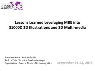 September 21-23, 2015
Lessons Learned Leveraging MBE into
S1000D 2D Illustrations and 3D Multi-media
Presenter Name: Andrew Smith
Rank or Title: Technical Services Manager
Organization: General Atomics Electromagnetics
 
