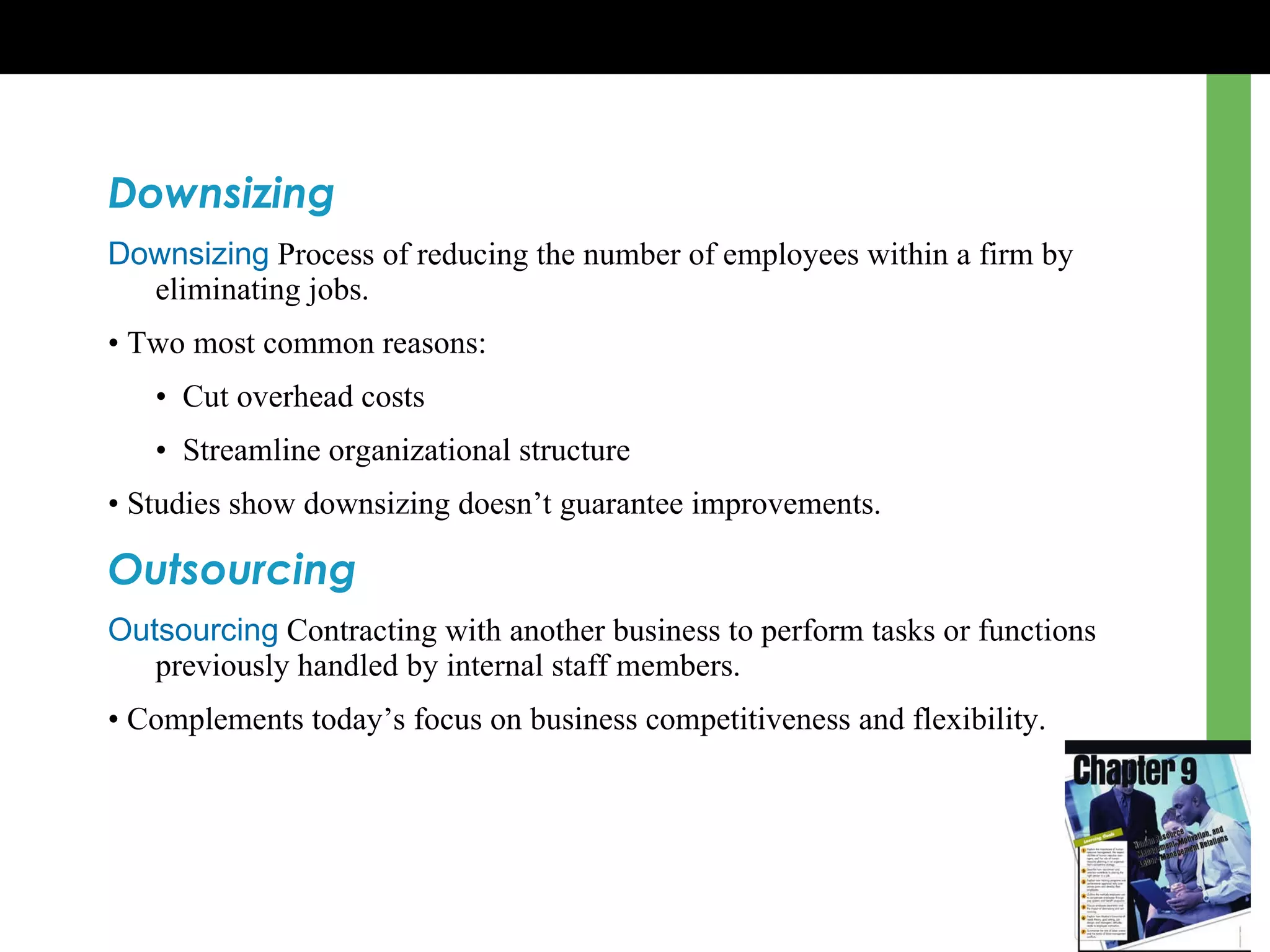 Downsizing Downsizing   Process of reducing the number of employees within a firm by eliminating jobs. •  Two most common reasons: •   Cut overhead costs •   Streamline organizational structure •  Studies show downsizing doesn’t guarantee improvements. Outsourcing Outsourcing   Contracting with another business to perform tasks or functions previously handled by internal staff members. •  Complements today’ s  focus on business competitiveness and flexibility. 