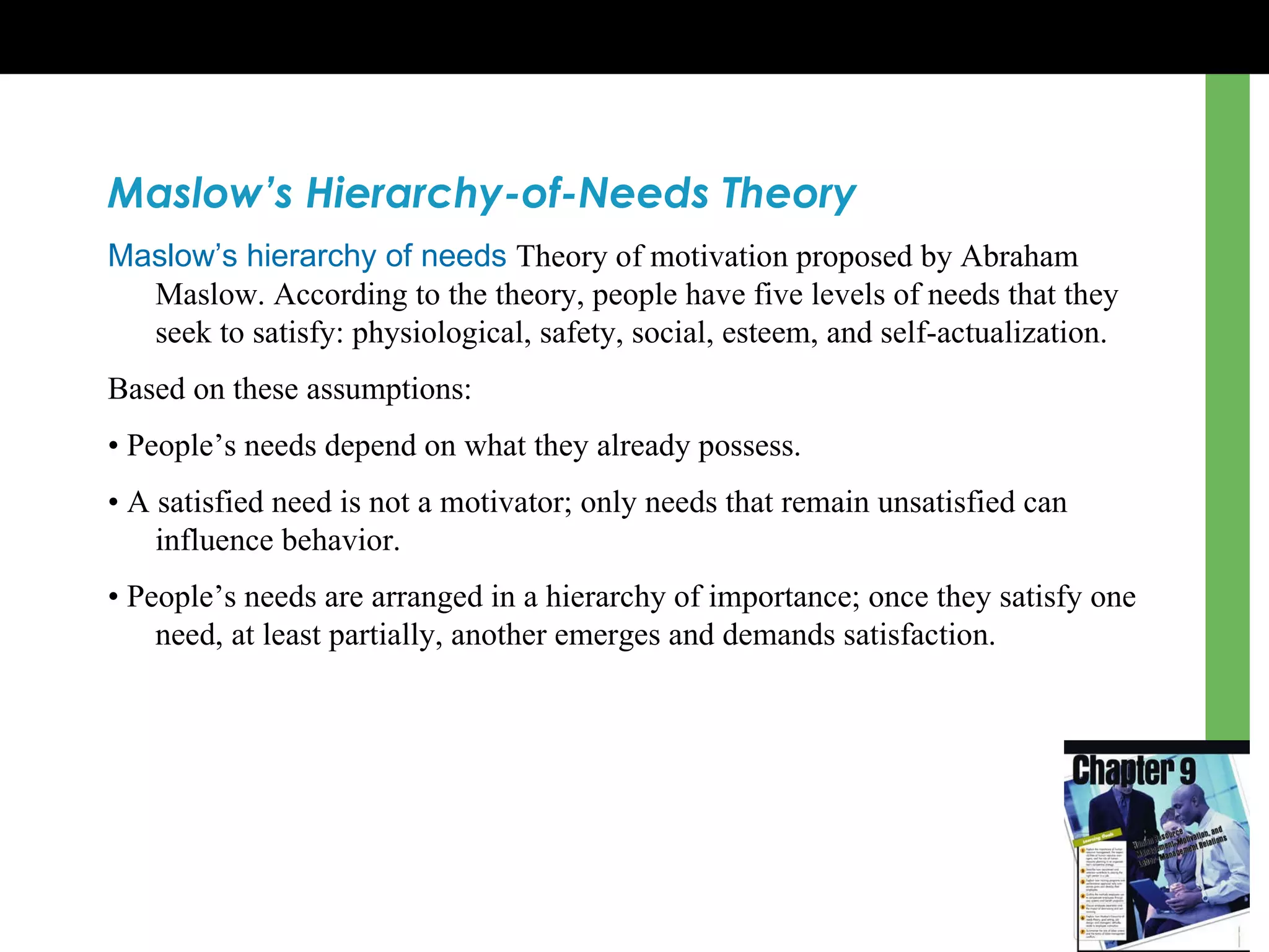 Maslow’s Hierarchy-of-Needs Theory Maslow’s hierarchy of needs   Theory of motivation proposed by Abraham Maslow. According to the theory, people have five levels of needs that they seek to satisfy: physiological, safety, social, esteem, and self-actualization. Based on these assumptions: •  People ’s  needs depend on what they already possess.  •  A satisfied need is not a motivator; only needs that remain unsatisfied can influence behavior.  •  People ’s  needs are arranged in a hierarchy of importance; once they satisfy one need, at least partially, another emerges and demands satisfaction. 