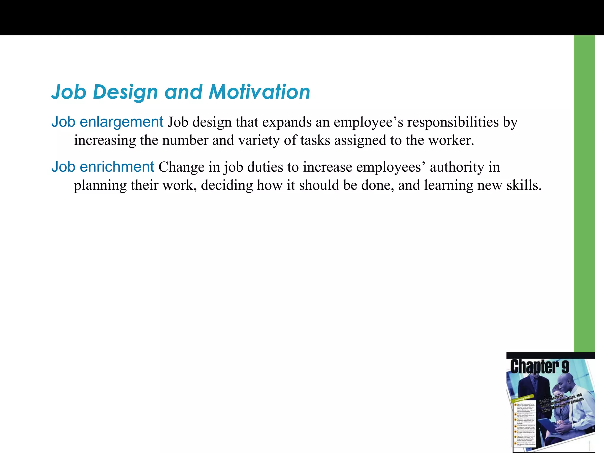 Job Design and Motivation Job enlargement   Job design that expands an employee ’s  responsibilities by increasing the number and variety of tasks assigned to the worker. Job enrichment   Change in job duties to increase employees ’  authority in planning their work, deciding how it should be done, and learning new skills. 