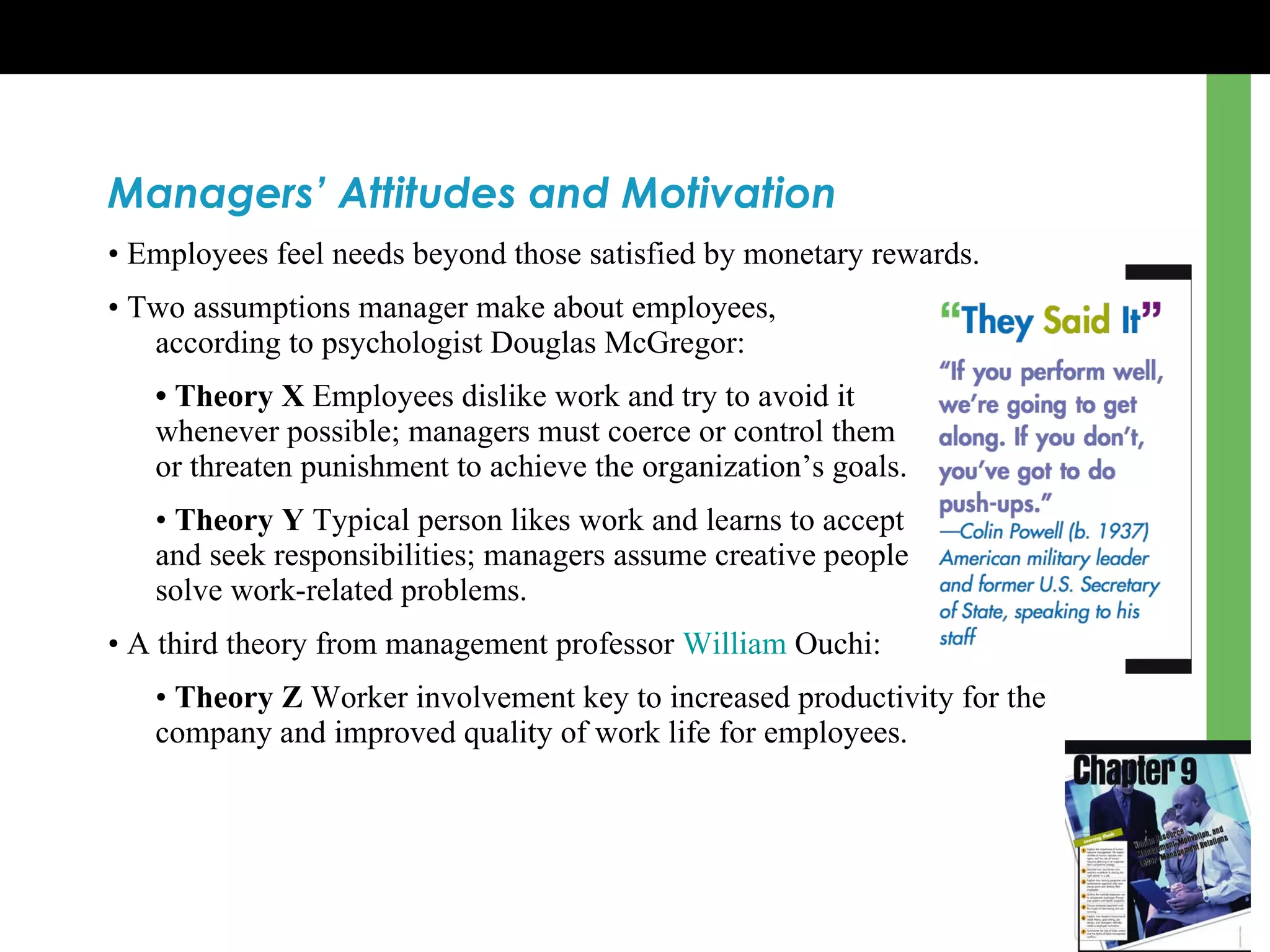 Managers’ Attitudes and Motivation •  Employees feel needs beyond those satisfied by monetary rewards. •  Two assumptions manager make about employees,  according to psychologist Douglas McGregor: •  Theory X  Employees dislike work and try to avoid it  whenever possible; managers must coerce or control them  or threaten punishment to achieve the organization ’s  goals. •  Theory Y  Typical person likes work and learns to accept  and seek responsibilities; managers assume creative people  solve work-related problems. •  A third theory from management professor  William  Ouchi : •  Theory Z  Worker involvement key to increased productivity for the company and improved quality of work life for employees. 
