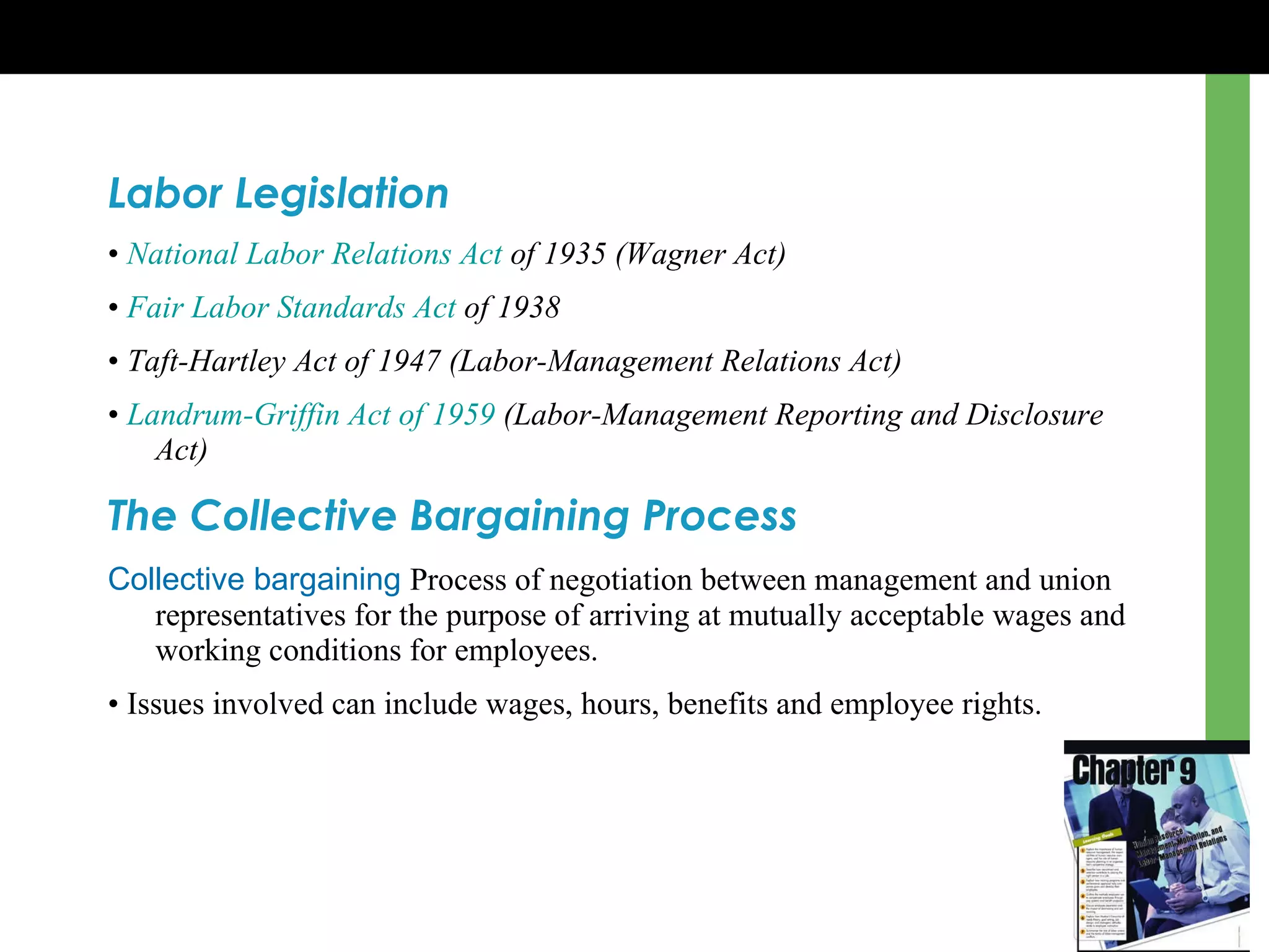 Labor Legislation •  National Labor Relations Act  of 1935 (Wagner Act) •  Fair Labor Standards Act  of 1938 •  Taft-Hartley Act of 1947 (Labor-Management Relations Act)   •  Landrum-Griffin Act of 1959  (Labor-Management Reporting and Disclosure Act) The Collective Bargaining Process Collective bargaining   Process of negotiation between management and union representatives for the purpose of arriving at mutually acceptable wages and working conditions for employees. •  Issues involved can include wages, hours, benefits and employee rights. 